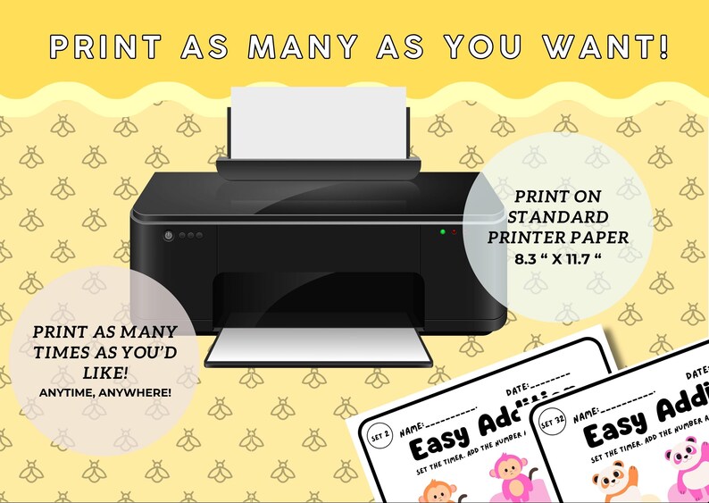 May include: A black printer with a white sheet of paper in the tray. The printer is on a yellow background with a pattern of bees. The text "PRINT AS MANY AS YOU WANT!" is at the top of the image. The text "PRINT AS MANY TIMES AS YOU'D LIKE! ANYTIME, ANYWHERE!" is at the bottom left of the image. The text "PRINT ON STANDARD PRINTER PAPER 8.3" x 11.7" is at the top right of the image. Two printable worksheets are shown at the bottom of the image. The worksheets are titled "Easy Addition" and feature a monkey, a panda, and a pink pig.