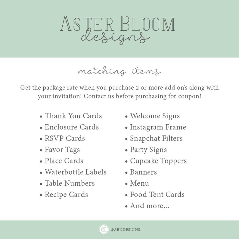 May include: A green and white graphic with the text "ASTER BLOOM designs" and "matching items". The graphic lists various wedding and party items such as thank you cards, welcome signs, Instagram frames, Snapchat filters, party signs, cupcake toppers, banners, menus, food tent cards, and more. The graphic also includes the text "Get the package rate when you purchase 2 or more add on's along with your invitation! Contact us before purchasing for coupon!" and the social media handle "@ABNDESIGNS".