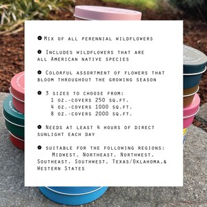 May include: A set of colorful metal tins with a white label listing the features of a wildflower seed mix. The label reads: "Mix of all perennial wildflowers", "Includes wildflowers that are all American native species", "Colorful assortment of flowers that bloom throughout the growing season", "3 sizes to choose from: 1 oz. - covers 250 sq. ft., 4 oz. - covers 1000 sq. ft., 8 oz. - covers 2000 sq. ft.", "Needs at least 4 hours of direct sunlight each day", "Suitable for the following regions: Midwest, Northeast, Northwest, Southeast, Southwest, Texas/Oklahoma, & Western States".