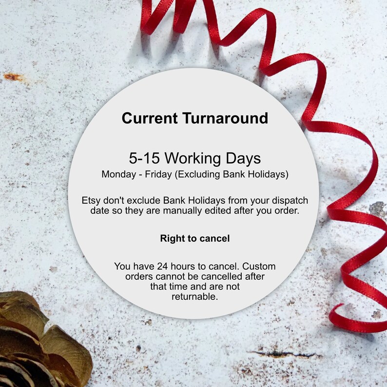May include: A white circle with a red ribbon around it. The circle contains text that reads "Current Turnaround 5-15 Working Days Monday - Friday (Excluding Bank Holidays) Etsy don't exclude Bank Holidays from your dispatch date so they are manually edited after you order. Right to cancel You have 24 hours to cancel. Custom orders cannot be cancelled after that time and are not returnable."