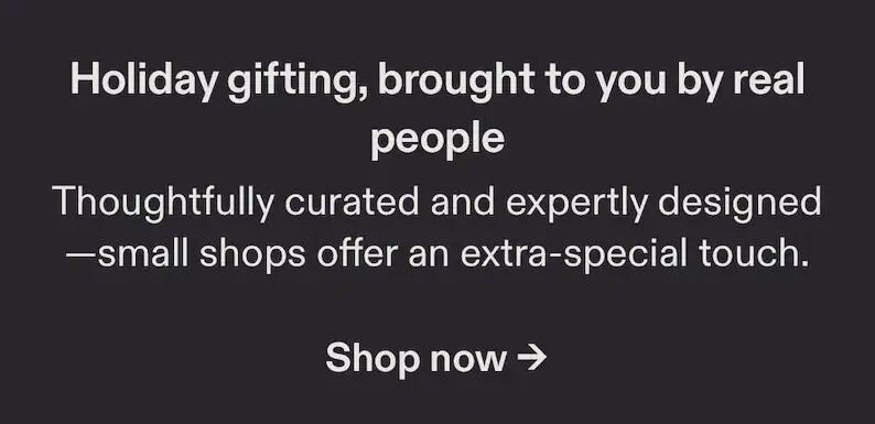 May include: A dark gray graphic with white text that reads: Holiday gifting, brought to you by real people. Thoughtfully curated and expertly designed&mdash;small shops offer an extra-special touch. Shop now with a right-pointing arrow symbol.