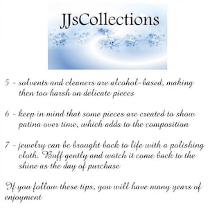 May include: Text on a white background with a blue floral design at the top. The text reads "JJsCollections". The text below the design reads "5 - solvents and cleaners are alcohol-based, making then too harsh on delicate pieces 6 - keep in mind that some pieces are created to show patina over time, which adds to the composition 7 - jewelry can be brought back to life with a polishing cloth. Buff gently and watch it come back to the shine as the day of purchase If you follow these tips, you will have many years of enjoyment".