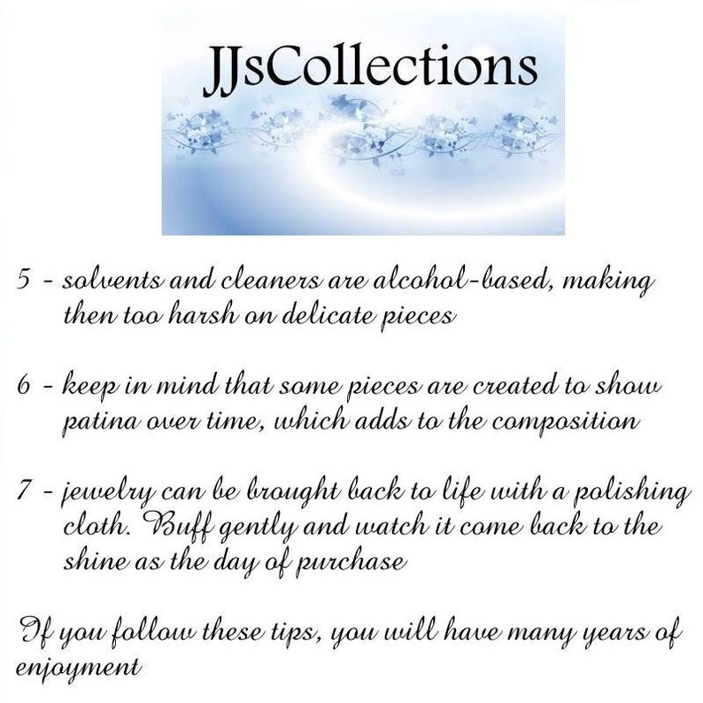 May include: Text on a white background with a blue floral design at the top. The text reads "JJsCollections". The text below the design reads "5 - solvents and cleaners are alcohol-based, making then too harsh on delicate pieces 6 - keep in mind that some pieces are created to show patina over time, which adds to the composition 7 - jewelry can be brought back to life with a polishing cloth. Buff gently and watch it come back to the shine as the day of purchase If you follow these tips, you will have many years of enjoyment".