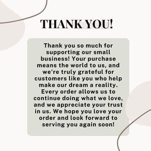 May include: A thank you message with a light gray background and a white text box. The text reads: "Thank you so much for supporting our small business! Your purchase means the world to us, and we're truly grateful for customers like you who help make our dream a reality. Every order allows us to continue doing what we love, and we appreciate your trust in us. We hope you love your order and look forward to serving you again soon!"