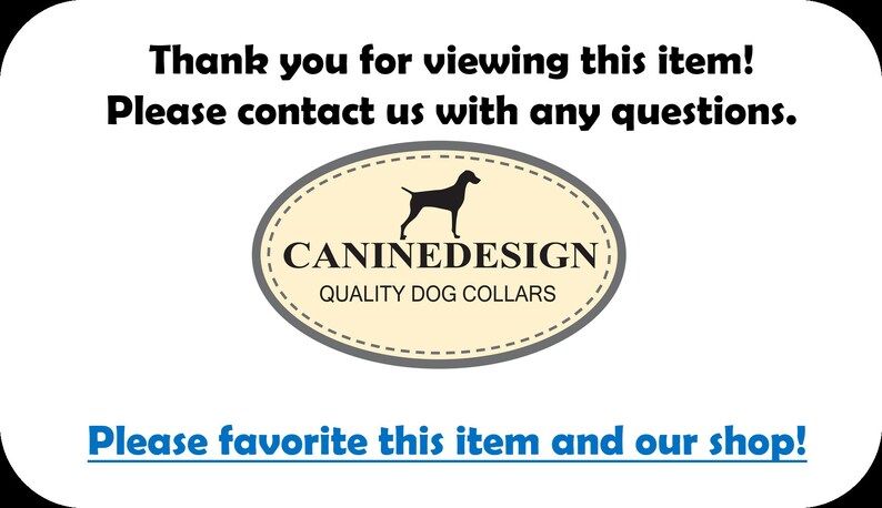 May include: A white background with black text that reads "Thank you for viewing this item! Please contact us with any questions."  Below the text is a beige oval with a black silhouette of a dog and the text "CANINEDESIGN QUALITY DOG COLLARS".  At the bottom of the image is blue text that reads "Please favorite this item and our shop!"