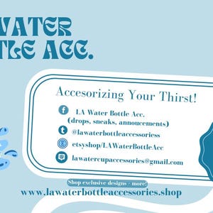 May include: A blue and white graphic with the text "LA Water Bottle Acc." and "Accesorizing Your Thirst!"  The graphic includes social media icons and contact information for the business.  The text "Shop exclusive designs - more!" and "www.lawaterbottleaccessories.shop" are also included.