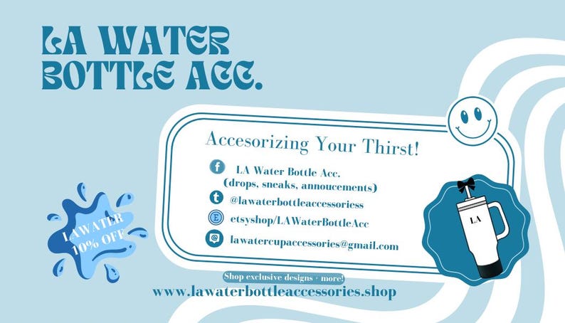 May include: A blue and white graphic with the text "LA Water Bottle Acc." and "Accesorizing Your Thirst!"  The graphic includes social media icons and contact information for the business.  The text "Shop exclusive designs - more!" and "www.lawaterbottleaccessories.shop" are also included.