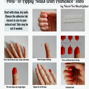 Chart. How To Apply Nails with Adhesive Tabs. Start with clean, dry nails. Choose the adhesive tab closest in size to your natural nail. Tabs may be cut if needed. Place tab firmly on nail, sticky side down. Peel off backing. Press nail on firmly.