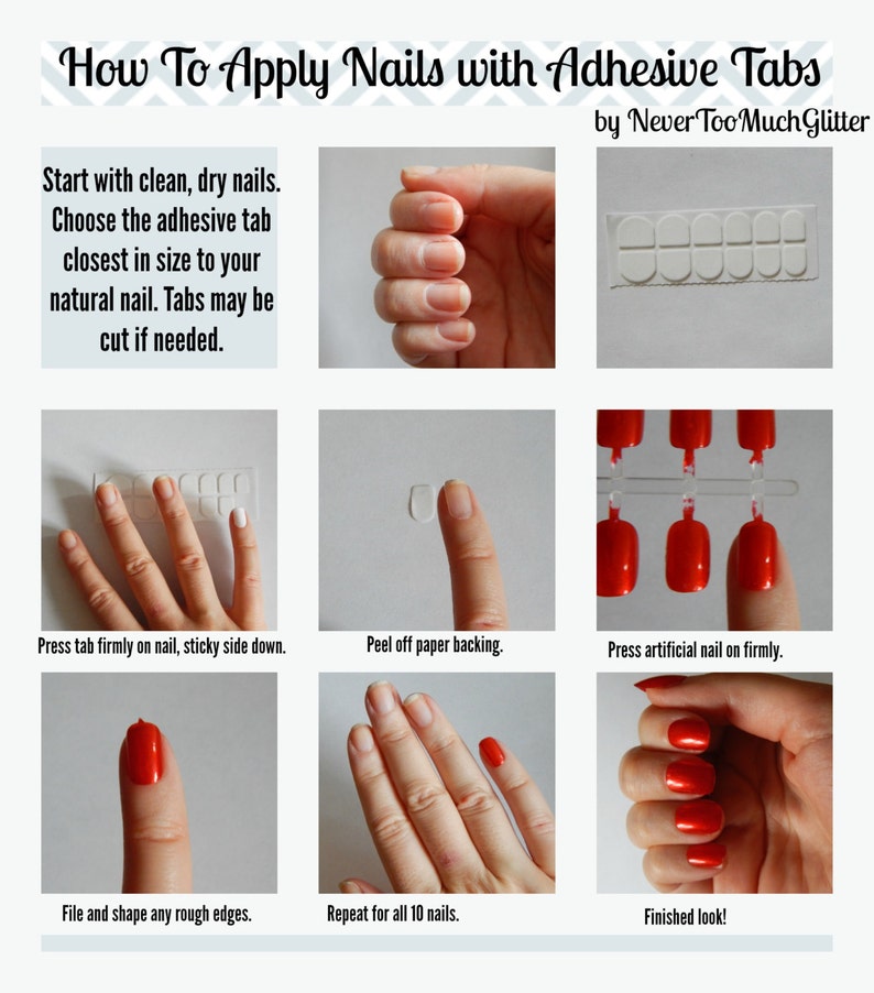 Chart. How To Apply Nails with Adhesive Tabs. Start with clean, dry nails. Choose the adhesive tab closest in size to your natural nail. Tabs may be cut if needed. Place tab firmly on nail, sticky side down. Peel off backing. Press nail on firmly.