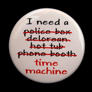 May include: White button with black text that reads "I need a time machine" with the words "police box", "delorean", "hot tub", and "phone booth" crossed out in red.