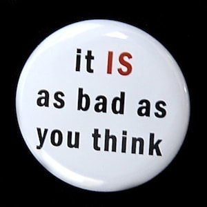 May include: White button with black text that reads "it IS as bad as you think". The word "IS" is in red.