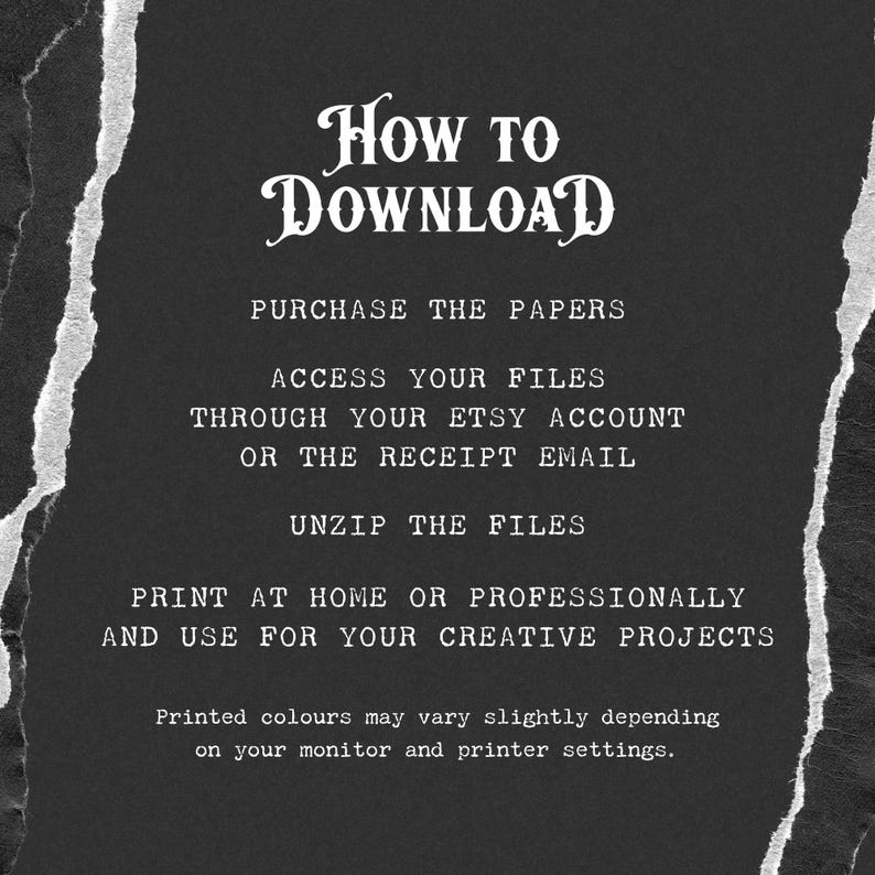 May include: Black and white text on a dark gray background with a torn paper effect. The text reads "How to Download", "Purchase the Papers", "Access your files through your Etsy account or the receipt email", "Unzip the files", "Print at home or professionally and use for your creative projects", and "Printed colours may vary slightly depending on your monitor and printer settings."