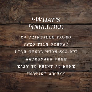 May include: A digital information graphic on a dark brown wood grain background with white text that reads: WHAT'S INCLUDED, 50 PRINTABLE PAGES, JPEG FILE FORMAT, HIGH RESOLUTION 300 DPI, WATERMARK-FREE, EASY TO PRINT AT HOME, INSTANT ACCESS.