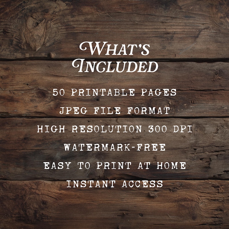 May include: A digital information graphic on a dark brown wood grain background with white text that reads: WHAT'S INCLUDED, 50 PRINTABLE PAGES, JPEG FILE FORMAT, HIGH RESOLUTION 300 DPI, WATERMARK-FREE, EASY TO PRINT AT HOME, INSTANT ACCESS.