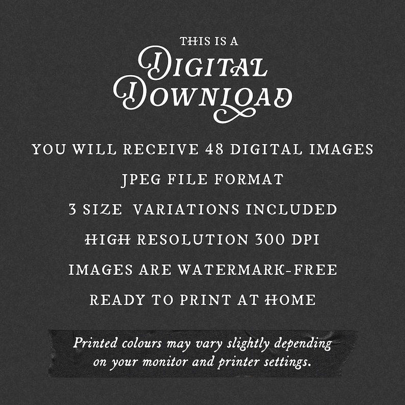 Pu&ograve; includere: Un grafico digitale grigio scuro con testo bianco che recita: THIS IS A DIGITAL DOWNLOAD, YOU WILL RECEIVE 48 DIGITAL IMAGES, JPEG FILE FORMAT, 3 SIZE VARIATIONS INCLUDED, HIGH RESOLUTION 300 DPI, IMAGES ARE WATERMARK-FREE, READY TO PRINT AT HOME.