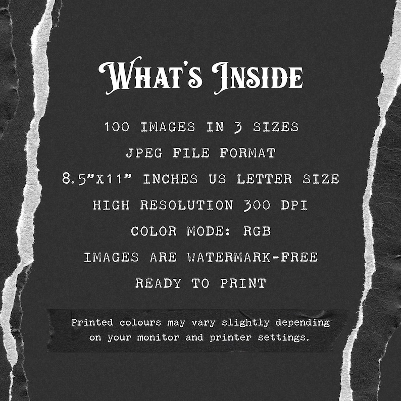 May include: Text on a black background with torn edges, stating "WHAT'S INSIDE", "100 IMAGES IN 3 SIZES", "JPEG FILE FORMAT", "8.5"X11" INCHES US LETTER SIZE", "HIGH RESOLUTION 300 DPI", "COLOR MODE: RGB", "IMAGES ARE WATERMARK-FREE", "READY TO PRINT", and "Printed colours may vary slightly depending on your monitor and printer settings."