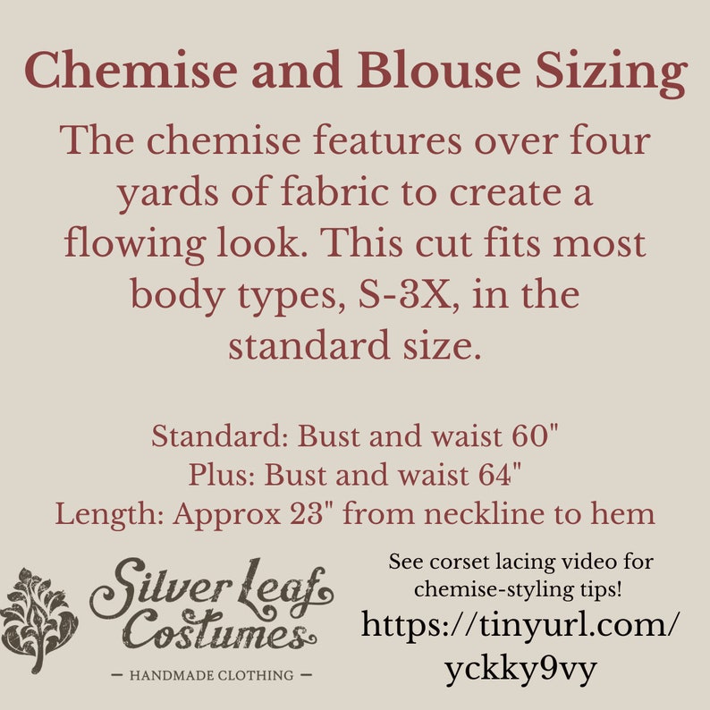 May include: Text graphic with the title "Chemise and Blouse Sizing" and details about the sizing of the garment. The text reads: "The chemise features over four yards of fabric to create a flowing look. This cut fits most body types, S-3X, in the standard size. Standard: Bust and waist 60" Plus: Bust and waist 64" Length: Approx 23" from neckline to hem". The graphic also includes a logo for "Silver Leaf Costumes" and a link to a video about corset lacing.
