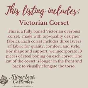 May include: Text that reads "This listing includes: Victorian Corset".  A description of a fully boned Victorian overbust corset made with high-quality designer fabrics. The corset has three layers of fabric for quality, comfort, and style. It includes 13 pieces of steel boning for shape and support. The corset is longer in the front and back to visually elongate the torso. The text "Silver Leaf Costumes - HANDMADE CLOTHING -" is at the bottom of the image.