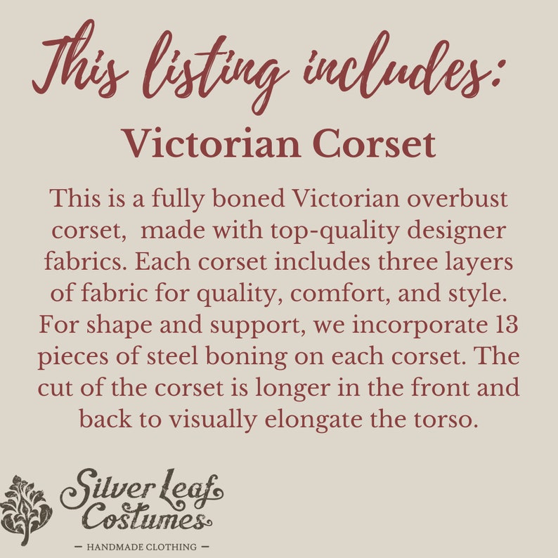 May include: Text that reads "This listing includes: Victorian Corset".  A description of a fully boned Victorian overbust corset made with high-quality designer fabrics. The corset has three layers of fabric for quality, comfort, and style. It includes 13 pieces of steel boning for shape and support. The corset is longer in the front and back to visually elongate the torso. The text "Silver Leaf Costumes - HANDMADE CLOTHING -" is at the bottom of the image.