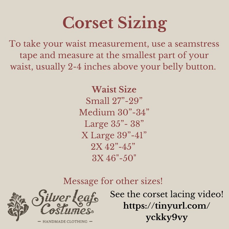 May include: Corset sizing chart with measurements in inches. Small: 27-29 inches, Medium: 30-34 inches, Large: 35-38 inches, X Large: 39-41 inches, 2X: 42-45 inches, 3X: 46-50 inches.  Message for other sizes! See the corset lacing video! https://tinyurl.com/yckky9vy