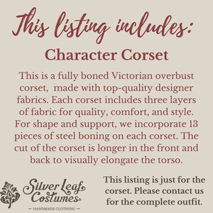 May include: This listing includes a character corset. It is a fully boned Victorian overbust corset made with top-quality designer fabrics. Each corset includes three layers of fabric for quality, comfort, and style. For shape and support, it incorporates 13 pieces of steel boning on each corset. The cut of the corset is longer at the front and back to visually elongate the torso. This listing is just for the corset. Please contact us for the complete outfit.