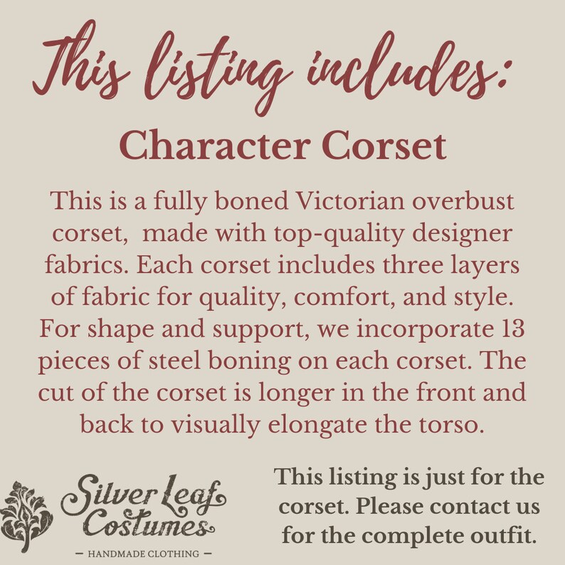 May include: This listing includes a character corset. It is a fully boned Victorian overbust corset made with top-quality designer fabrics. Each corset includes three layers of fabric for quality, comfort, and style. For shape and support, it incorporates 13 pieces of steel boning on each corset. The cut of the corset is longer at the front and back to visually elongate the torso. This listing is just for the corset. Please contact us for the complete outfit.