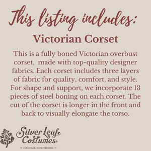 May include: Text that reads "This listing includes: Victorian Corset".  A description of a fully boned Victorian overbust corset made with high-quality designer fabrics. The corset has three layers of fabric for quality, comfort, and style. It includes 13 pieces of steel boning for shape and support. The corset is longer in the front and back to visually elongate the torso. The text "Silver Leaf Costumes - HANDMADE CLOTHING -" is at the bottom of the image.
