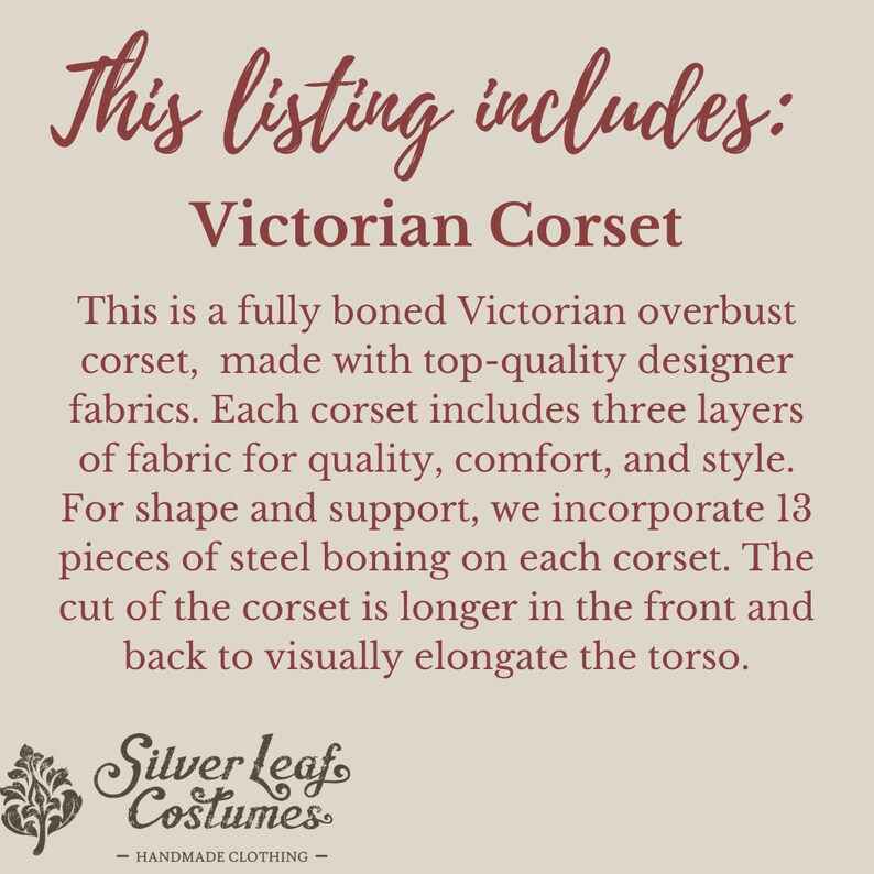 May include: Text that reads "This listing includes: Victorian Corset".  A description of a fully boned Victorian overbust corset made with high-quality designer fabrics. The corset has three layers of fabric for quality, comfort, and style. It includes 13 pieces of steel boning for shape and support. The corset is longer in the front and back to visually elongate the torso. The text "Silver Leaf Costumes - HANDMADE CLOTHING -" is at the bottom of the image.