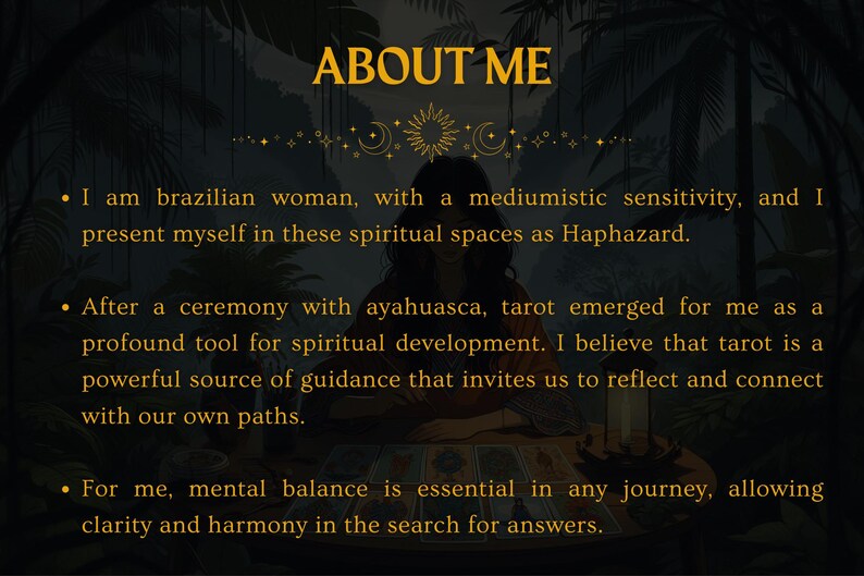 May include: A woman with long dark hair sits in front of a tarot card spread. The text "ABOUT ME" is at the top of the image. The text below reads: "I am brazilian woman, with a mediumistic sensitivity, and I present myself in these spiritual spaces as Haphazard. After a ceremony with ayahuasca, tarot emerged for me as a profound tool for spiritual development. I believe that tarot is a powerful source of guidance that invites us to reflect and connect with our own paths. For me, mental balance is essential in any journey, allowing clarity and harmony in the search for answers."