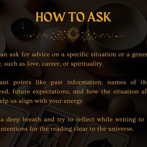 May include: A text-based image with a gold background and black text. The text reads "HOW TO ASK" and includes three bullet points with instructions on how to ask for advice. The instructions include asking for advice on a specific situation or a general aspect of life, providing relevant points like past information, names of people involved, future expectations, and how the situation affects you, and taking a deep breath and reflecting while writing to make your intentions clear to the universe.
