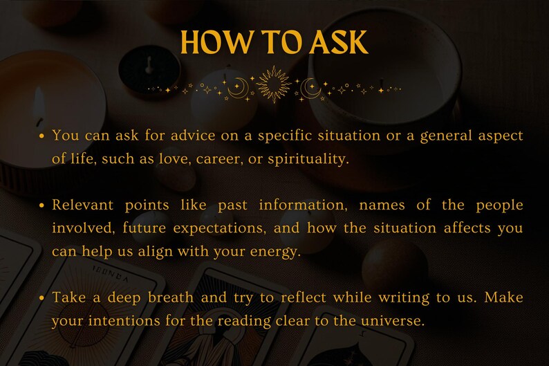 May include: A text-based image with a gold background and black text. The text reads "HOW TO ASK" and includes three bullet points with instructions on how to ask for advice. The instructions include asking for advice on a specific situation or a general aspect of life, providing relevant points like past information, names of people involved, future expectations, and how the situation affects you, and taking a deep breath and reflecting while writing to make your intentions clear to the universe.