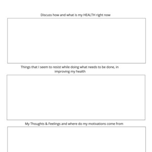 May include: A printable health journal with three sections: Discuss how and what is my HEALTH right now, Things that I seem to resist while doing what needs to be done, in improving my health, and My Thoughts & Feelings and where do my motivations come from.
