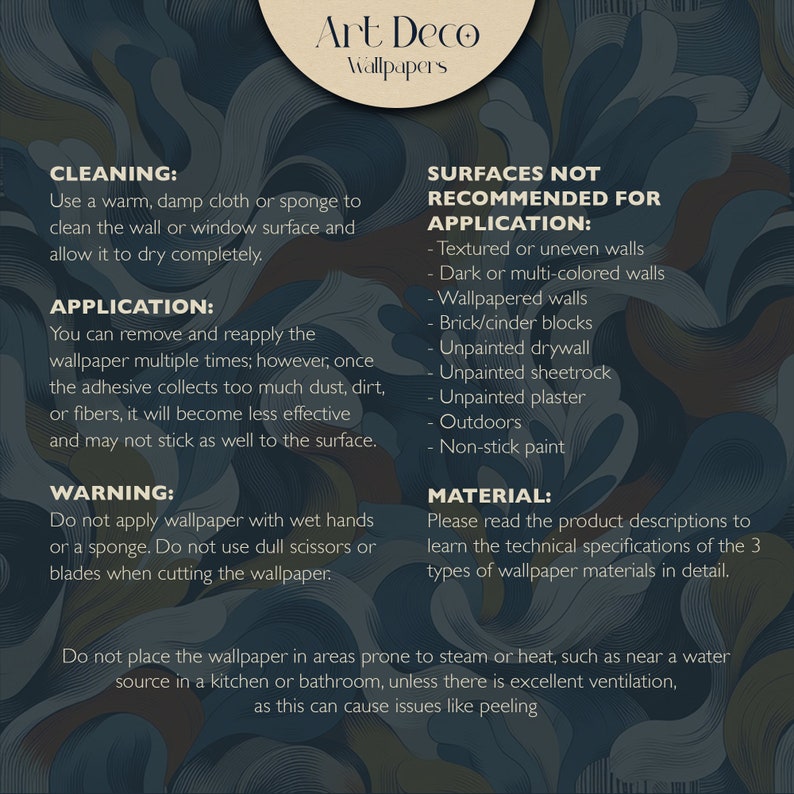 May include: A guide to using Art Deco wallpaper, including cleaning, application, and surfaces not recommended for application. The guide also includes a warning about using wet hands or blunt scissors when cutting the wallpaper. The guide also includes a warning about using the wallpaper in areas prone to steam or heat, such as near a water source in a kitchen or bathroom, unless there is excellent ventilation, as this can cause issues like peeling.