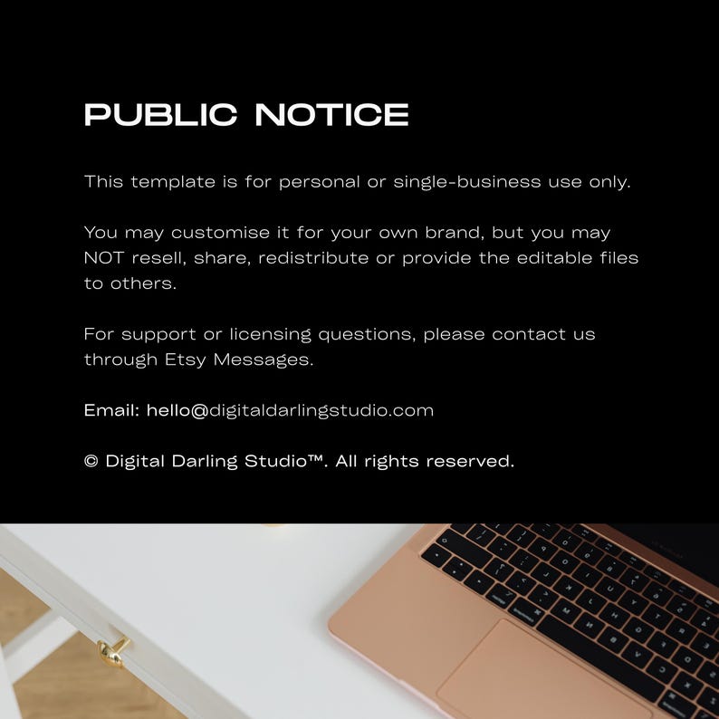 May include: A black digital notice with white text stating: PUBLIC NOTICE. This template is for personal or single-business use only. You may customise it for your own brand, but you may NOT resell, share, redistribute or provide the editable files to others. For support or licensing questions, please contact us through Etsy Messages. Email: hello@digitaldarlingstudio.com &copy; Digital Darling Studio&trade;. All rights reserved. A partial view of a rose gold laptop keyboard is visible at the bottom.