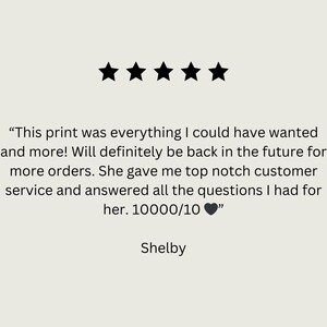 May include: Five star review with the text "This print was everything I could have wanted and more! Will definitely be back in the future for more orders. She gave me top notch customer service and answered all the questions I had for her. 10000/10 ❤️" and the name Shelby.