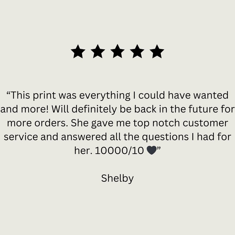 May include: Five star review with the text "This print was everything I could have wanted and more! Will definitely be back in the future for more orders. She gave me top notch customer service and answered all the questions I had for her. 10000/10 ❤️" and the name Shelby.