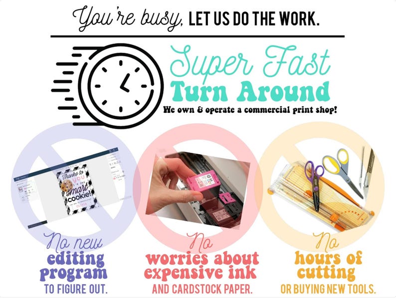 May include: A graphic with a clock and text that reads "You're busy, LET US DO THE WORK. Super Fast Turn Around. We own & operate a commercial print shop!"  Three circles with red, pink, and yellow backgrounds each have a crossed-out symbol and text. The first circle says "No new editing program to figure out." The second circle says "No worries about expensive ink and cardstock paper." The third circle says "No hours of cutting or buying new tools."