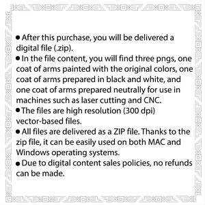 May include: Text explaining that after purchase, a digital file (.zip) will be delivered containing three PNG images of a coat of arms. The images are high resolution (300 dpi) vector-based files and are suitable for use in laser cutting and CNC machines. The files are delivered as a ZIP file and can be used on both MAC and Windows operating systems. Due to digital content sales policies, no refunds can be made.