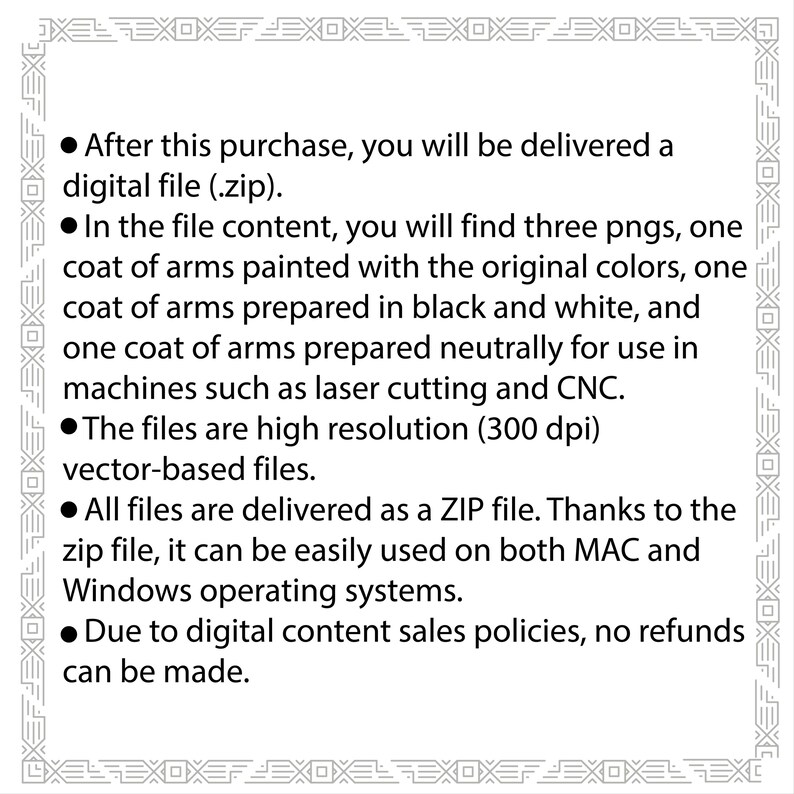 May include: Text explaining that after purchase, a digital file (.zip) will be delivered containing three PNG images of a coat of arms. The images are high resolution (300 dpi) vector-based files and are suitable for use in laser cutting and CNC machines. The files are delivered as a ZIP file and can be used on both MAC and Windows operating systems. Due to digital content sales policies, no refunds can be made.