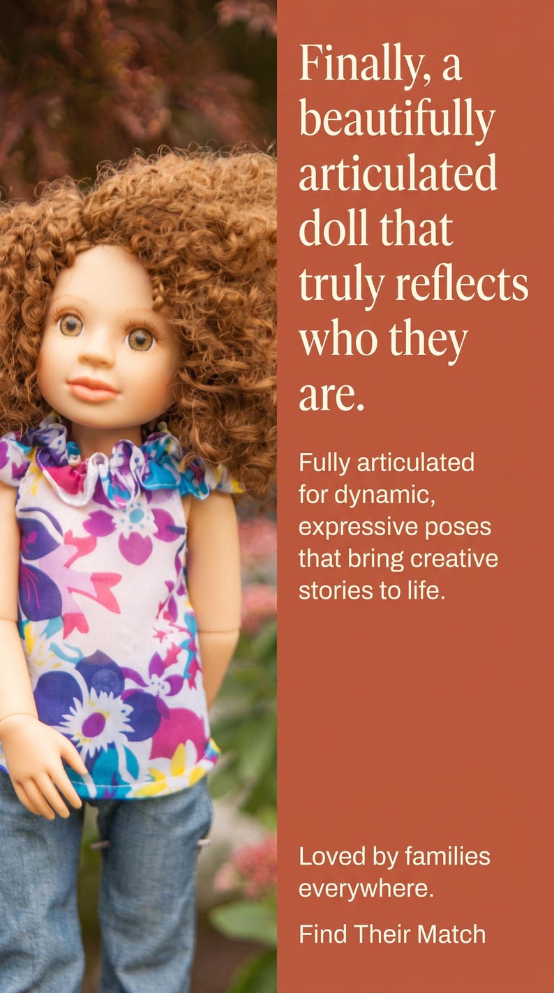 May include: A doll with curly brown hair wearing a white sleeveless top featuring a purple, blue, and yellow floral pattern and blue jeans. The text reads: Finally, a beautifully articulated doll that truly reflects who they are. Fully articulated for dynamic, expressive poses that bring creative stories to life. Loved by families everywhere. Find Their Match.