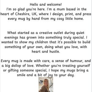 May include: A woman smiles in front of a white background. The text reads "Hello and welcome! I'm so glad you're here. I'm a mum based in the heart of Cheshire, UK, where I design, print, and press every mug by hand from my cosy little home. What started as a creative outlet during quiet evenings has grown into something truly special. I wanted to show my children that it's possible to build something of your own, doing what you love, with heart and hustle. Every mug is made with care, a sense of humour, and a big dollop of love. Whether you're treating yourself or gifting someone special, I hope my mugs bring a smile and a bit of joy to your day. Thanks for supporting my small business, it really means the world."
