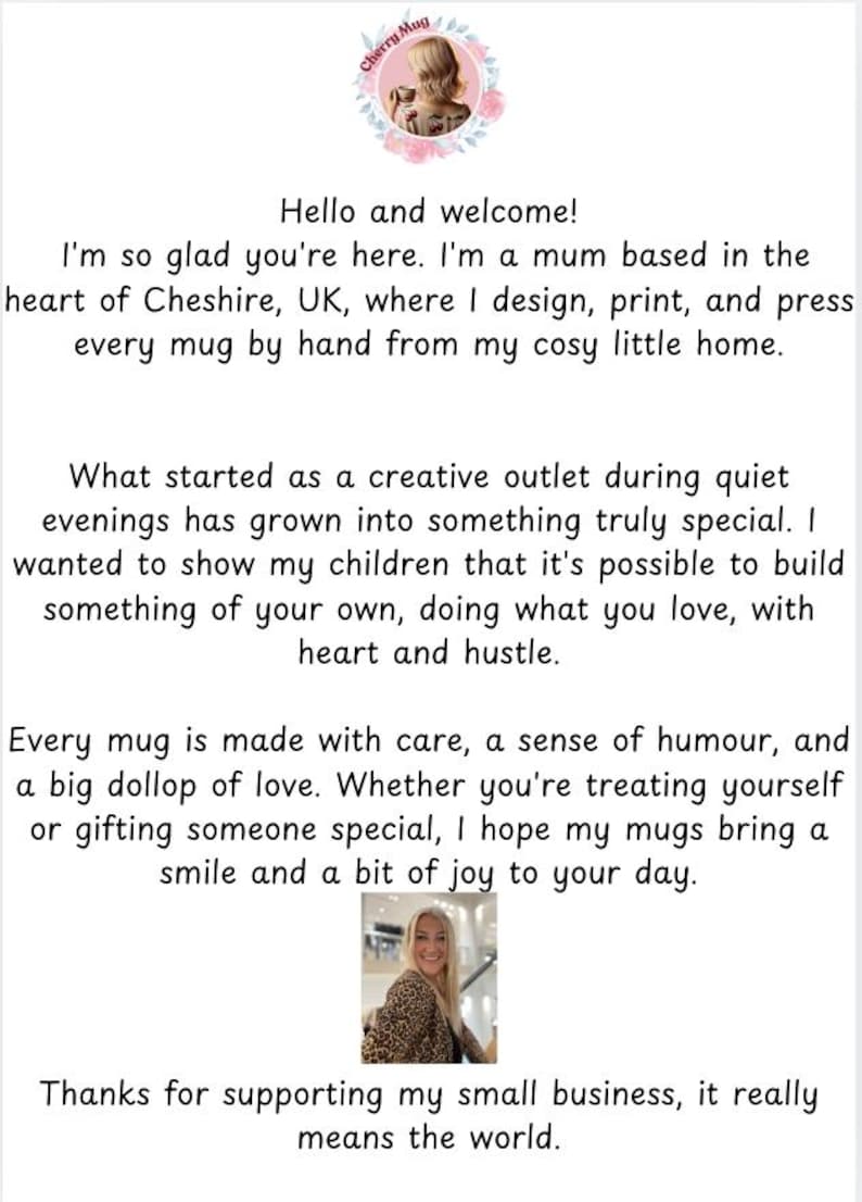 May include: A woman smiles in front of a white background. The text reads "Hello and welcome! I'm so glad you're here. I'm a mum based in the heart of Cheshire, UK, where I design, print, and press every mug by hand from my cosy little home. What started as a creative outlet during quiet evenings has grown into something truly special. I wanted to show my children that it's possible to build something of your own, doing what you love, with heart and hustle. Every mug is made with care, a sense of humour, and a big dollop of love. Whether you're treating yourself or gifting someone special, I hope my mugs bring a smile and a bit of joy to your day. Thanks for supporting my small business, it really means the world."