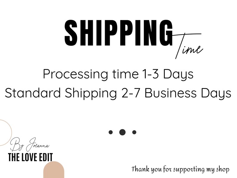Op de afbeelding: Een witte informatieve afbeelding met zwarte tekst die SHIPPING Time, Processing time 1-3 Days, Standard Shipping 2-7 Business Days, By Joanna THE LOVE EDIT en Thank you for supporting my shop leest, met drie zwarte stippen.