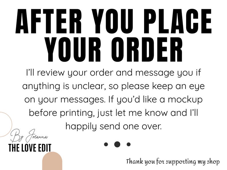 Op de afbeelding: Een witte informatieve afbeelding met zwarte tekst die luidt: AFTER YOU PLACE YOUR ORDER. I'll review your order and message you if anything is unclear, so please keep an eye on your messages. If you'd like a mockup before printing, just let me know and I'll happily send one over. By Joanna THE LOVE EDIT. Thank you for supporting my shop.