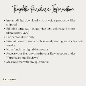 May include: A white background with black text outlining the details of a digital download purchase. The text reads "Template Purchase Information" and includes details such as "Instant digital download - no physical product will be shipped", "Editable template - customize text, colors, and more (details may vary)", "For personal use only", "Print at home or use a professional printing service for best results", "No refunds on digital downloads", "Access your files anytime in your Etsy account under "Purchases and Reviews"", and "Message me with any questions!"