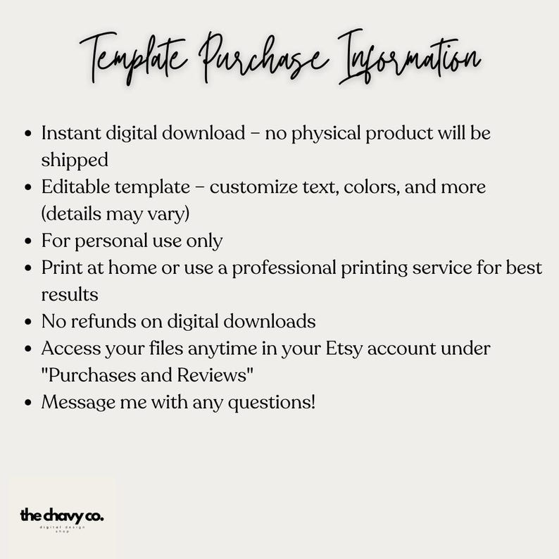 May include: A white background with black text outlining the details of a digital download purchase. The text reads "Template Purchase Information" and includes details such as "Instant digital download - no physical product will be shipped", "Editable template - customize text, colors, and more (details may vary)", "For personal use only", "Print at home or use a professional printing service for best results", "No refunds on digital downloads", "Access your files anytime in your Etsy account under "Purchases and Reviews"", and "Message me with any questions!"