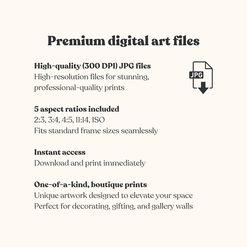 May include: A digital graphic listing premium digital art files with text stating: Premium digital art files, High-quality (300 DPI) JPG files, 5 aspect ratios included 2:3, 3:4, 4:5, 11:14, ISO, Instant access, and One-of-a-kind, boutique prints.
