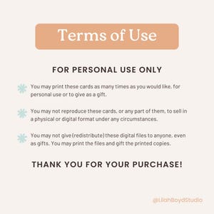 May include: A peach-colored rectangle with the text "Terms of Use" in black. Below the rectangle, the text "FOR PERSONAL USE ONLY" is in black. The text "You may print these cards as many times as you would like, for personal use or to give as a gift." is in black with a light blue snowflake icon to the left. The text "You may not reproduce these cards, or any part of them, to sell in a physical or digital format under any circumstances." is in black with a light blue snowflake icon to the left. The text "You may not give (redistribute) these digital files to anyone, even as gifts. You may print the files and gift the printed copies." is in black with a light blue snowflake icon to the left. The text "THANK YOU FOR YOUR PURCHASE!" is in black. The text "@LilahBoydStudio" is in black.