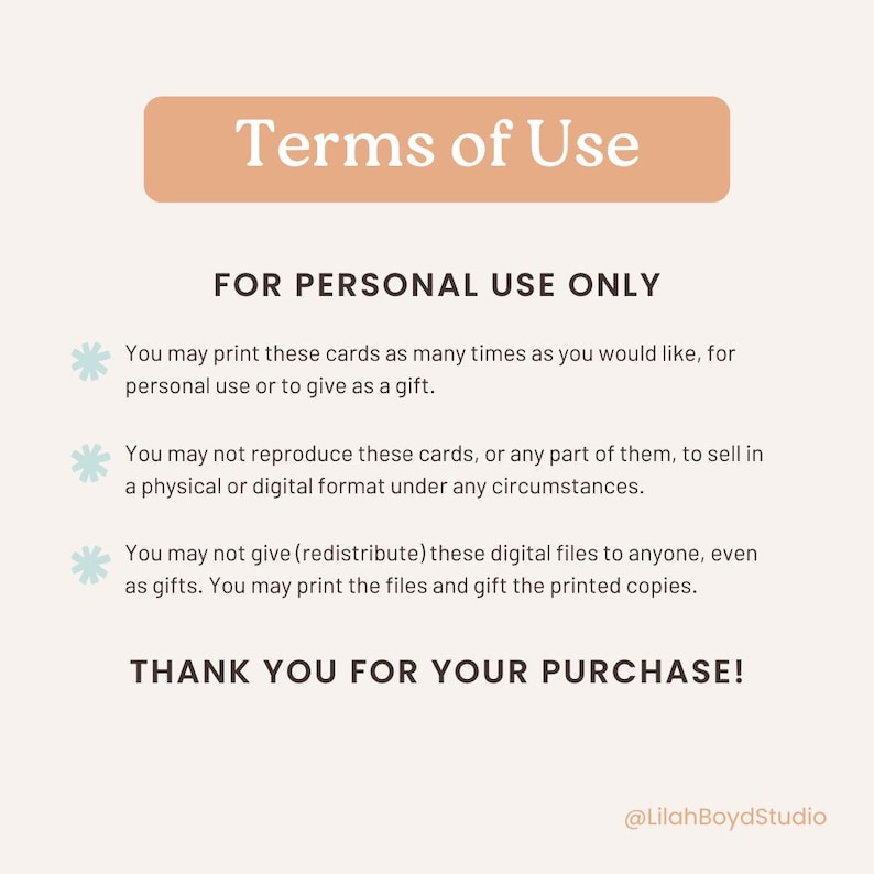 May include: A peach-colored rectangle with the text "Terms of Use" in black. Below the rectangle, the text "FOR PERSONAL USE ONLY" is in black. The text "You may print these cards as many times as you would like, for personal use or to give as a gift." is in black with a light blue snowflake icon to the left. The text "You may not reproduce these cards, or any part of them, to sell in a physical or digital format under any circumstances." is in black with a light blue snowflake icon to the left. The text "You may not give (redistribute) these digital files to anyone, even as gifts. You may print the files and gift the printed copies." is in black with a light blue snowflake icon to the left. The text "THANK YOU FOR YOUR PURCHASE!" is in black. The text "@LilahBoydStudio" is in black.