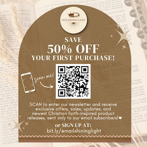 May include: A brown and gold graphic with a crown and the text "Our Shining Light" in a circle. The graphic says "Save 50% Off Your First Purchase!" and includes a QR code with the text "Scan me!" next to it. The text below the QR code says "SCAN to enter our newsletter and receive exclusive offers, sales, updates, and newest Christian faith-inspired product releases, sent only to our email subscribers!" and "or SIGN UP AT: bit.ly/emailshininglight".